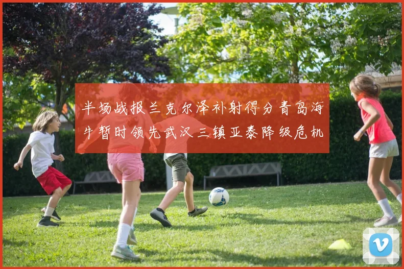 半场战报兰克尔泽补射得分青岛海牛暂时领先武汉三镇亚泰降级危机加剧