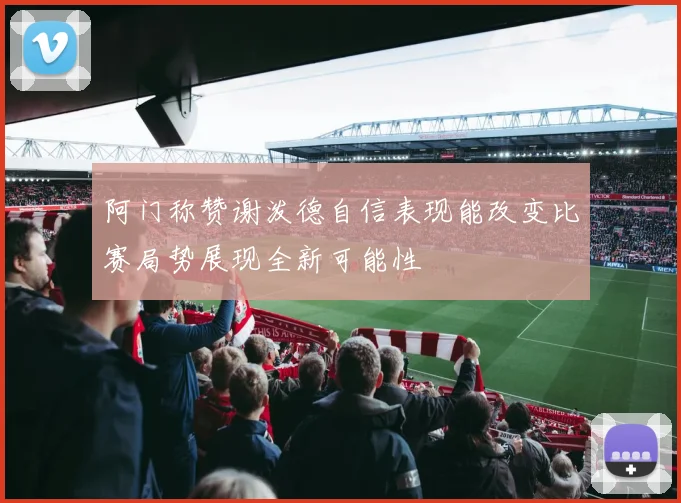 阿门称赞谢泼德自信表现能改变比赛局势展现全新可能性