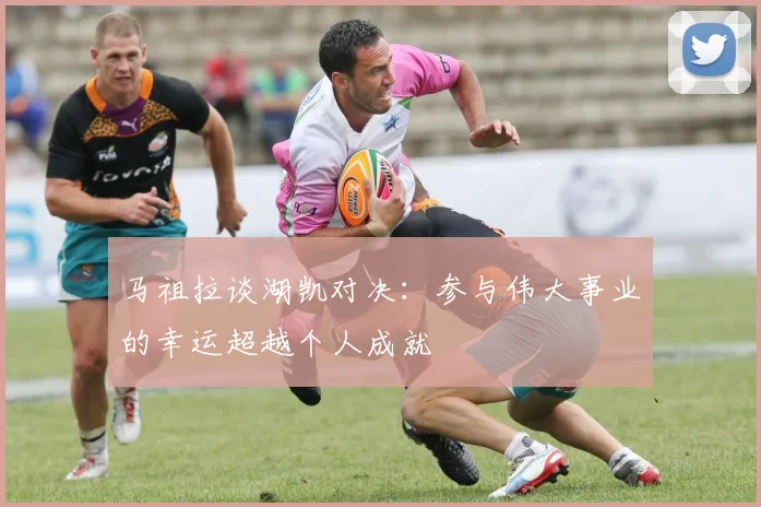 马祖拉谈湖凯对决：参与伟大事业的幸运超越个人成就