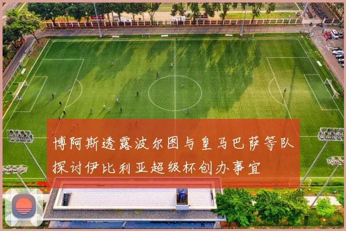博阿斯透露波尔图与皇马巴萨等队探讨伊比利亚超级杯创办事宜