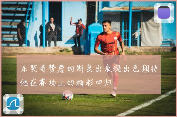 东契奇赞詹姆斯复出表现出色期待他在赛场上的精彩回归