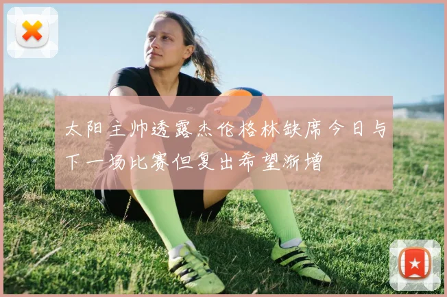 太阳主帅透露杰伦格林缺席今日与下一场比赛但复出希望渐增