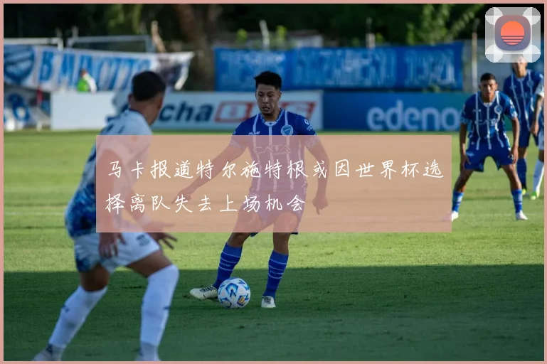 马卡报道特尔施特根或因世界杯选择离队失去上场机会