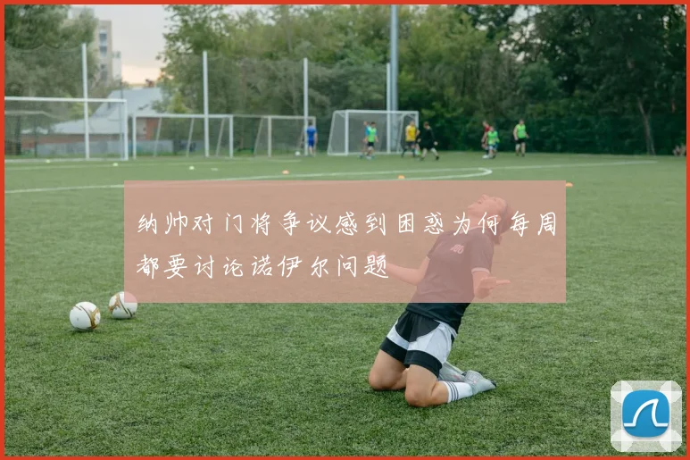 纳帅对门将争议感到困惑为何每周都要讨论诺伊尔问题