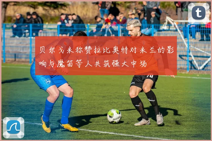 贝尔戈米称赞拉比奥特对米兰的影响与魔笛等人共筑强大中场