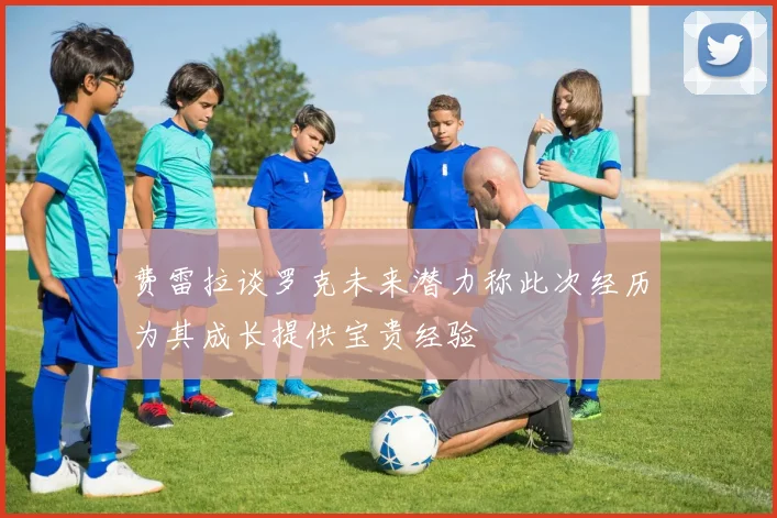 费雷拉谈罗克未来潜力称此次经历为其成长提供宝贵经验