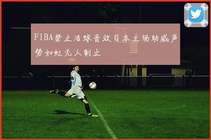 FIBA禁止活球音效日本主场助威声势如虹无人制止
