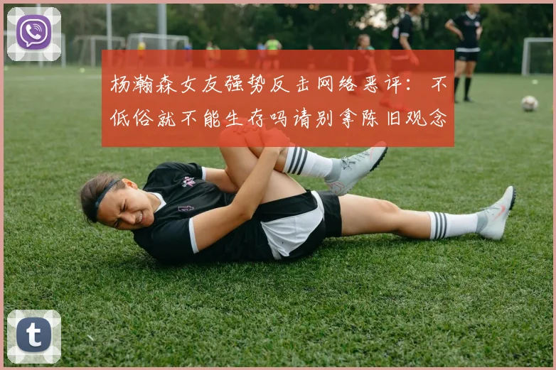 杨瀚森女友强势反击网络恶评：不低俗就不能生存吗请别拿陈旧观念来羞辱我们