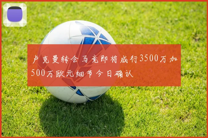 卢克曼转会马竞即将成行3500万加500万欧元细节今日确认