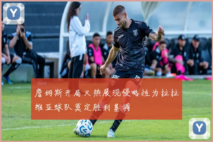 詹姆斯开局火热展现侵略性为拉拉维亚球队奠定胜利基调