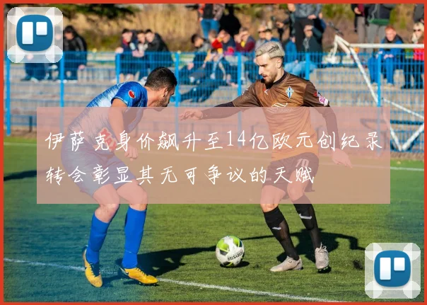 伊萨克身价飙升至14亿欧元创纪录转会彰显其无可争议的天赋