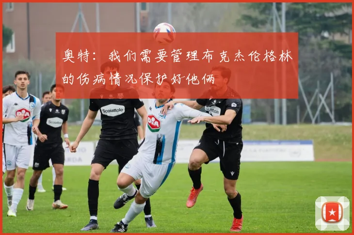 奥特：我们需要管理布克杰伦格林的伤病情况保护好他俩