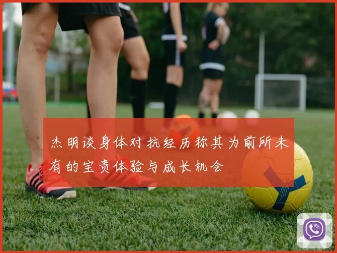 杰明谈身体对抗经历称其为前所未有的宝贵体验与成长机会