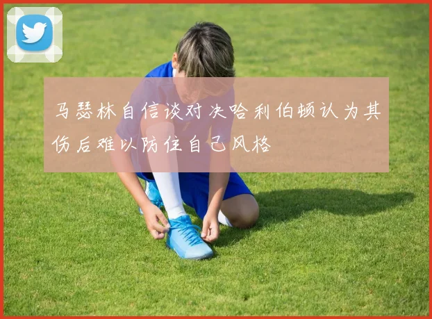 马瑟林自信谈对决哈利伯顿认为其伤后难以防住自己风格