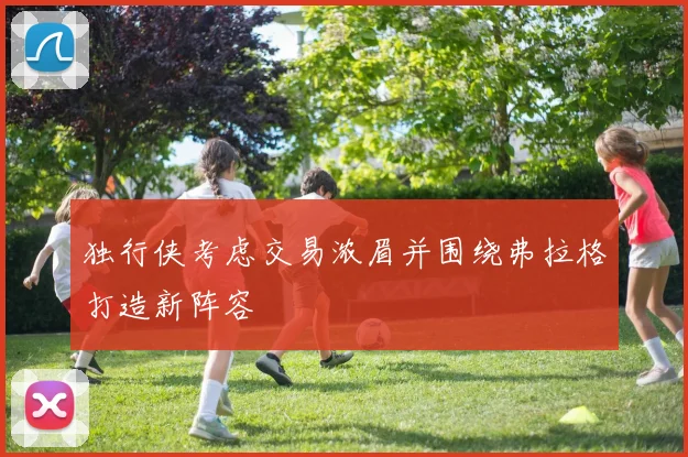 独行侠考虑交易浓眉并围绕弗拉格打造新阵容