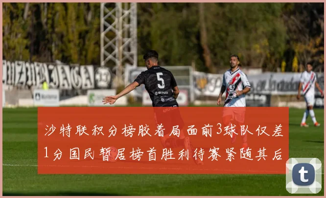 沙特联积分榜胶着局面前3球队仅差1分国民暂居榜首胜利待赛紧随其后