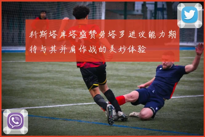 科斯塔库塔盛赞劳塔罗进攻能力期待与其并肩作战的美妙体验