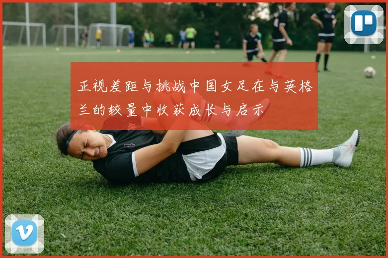 正视差距与挑战中国女足在与英格兰的较量中收获成长与启示