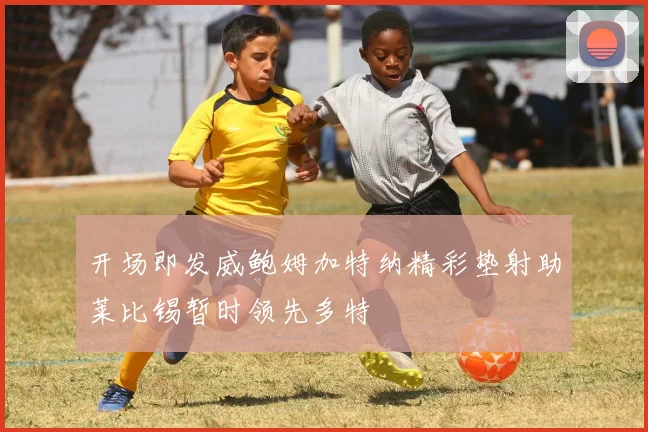 开场即发威鲍姆加特纳精彩垫射助莱比锡暂时领先多特