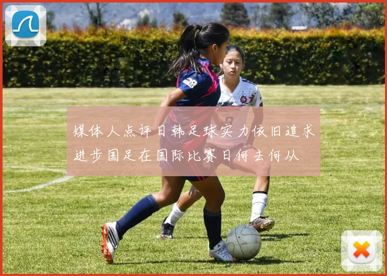 媒体人点评日韩足球实力依旧追求进步国足在国际比赛日何去何从