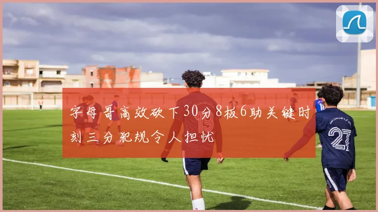 字母哥高效砍下30分8板6助关键时刻三分犯规令人担忧