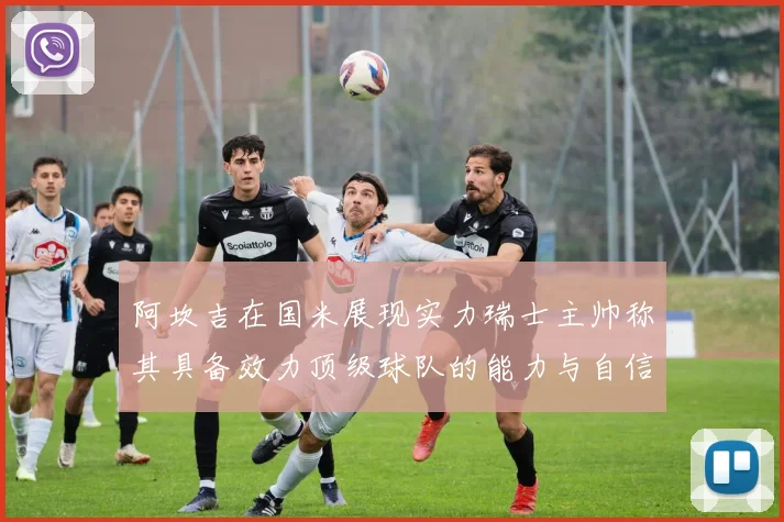 阿坎吉在国米展现实力瑞士主帅称其具备效力顶级球队的能力与自信