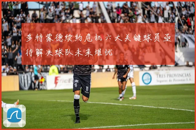多特蒙德续约危机六大关键球员亟待解决球队未来堪忧