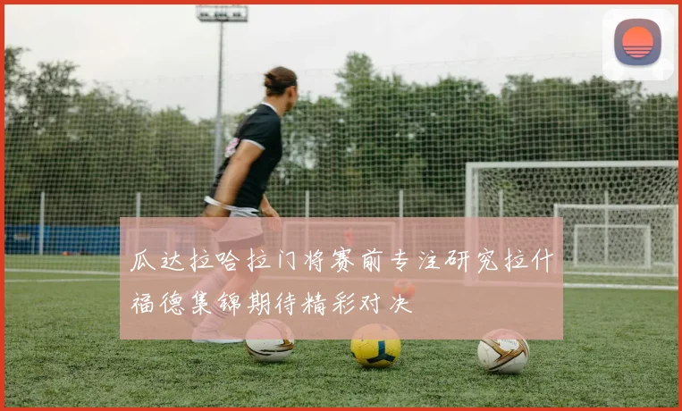 瓜达拉哈拉门将赛前专注研究拉什福德集锦期待精彩对决