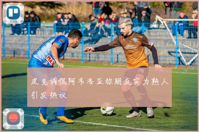 皮克调侃阿韦洛亚称朋友实为熟人引发热议