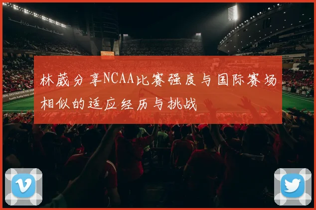 林葳分享NCAA比赛强度与国际赛场相似的适应经历与挑战