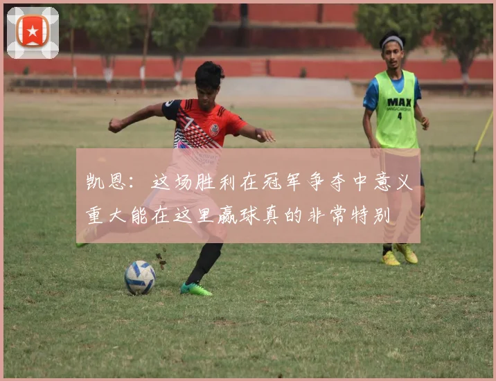凯恩：这场胜利在冠军争夺中意义重大能在这里赢球真的非常特别