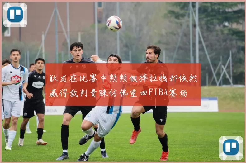 狄龙在比赛中频频假摔拉拽却依然赢得裁判青睐仿佛重回FIBA赛场