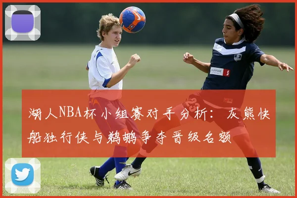 湖人NBA杯小组赛对手分析：灰熊快船独行侠与鹈鹕争夺晋级名额