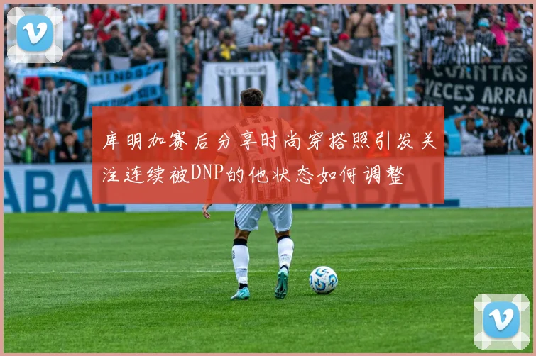 库明加赛后分享时尚穿搭照引发关注连续被DNP的他状态如何调整
