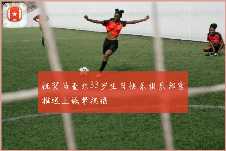 祝贺马奎尔33岁生日快乐俱乐部官推送上诚挚祝福