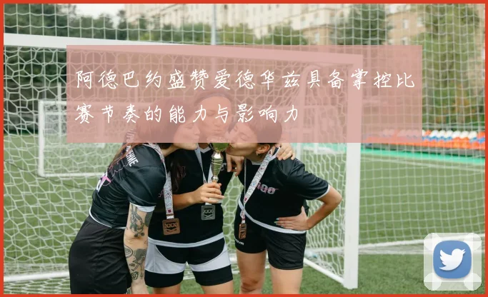 阿德巴约盛赞爱德华兹具备掌控比赛节奏的能力与影响力