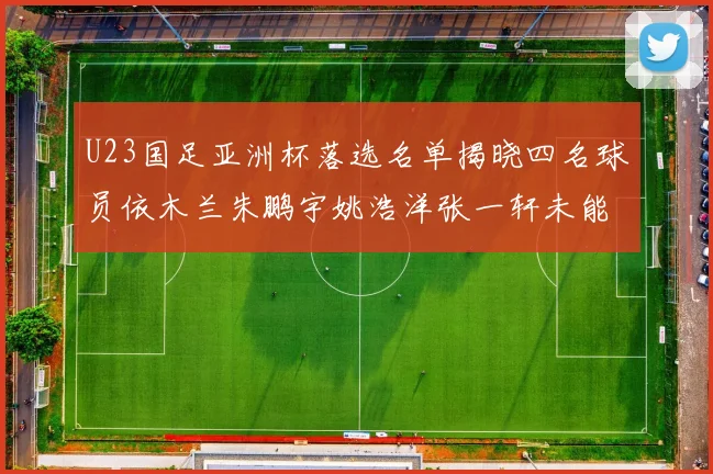 U23国足亚洲杯落选名单揭晓四名球员依木兰朱鹏宇姚浩洋张一轩未能入选